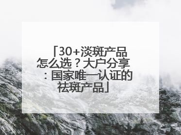 30+淡斑产品怎么选？大户分享：国家唯一认证的祛斑产品